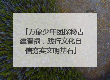 万象少年团探秘古建晋祠，践行文化自信夯实文明基石