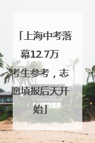 上海中考落幕12.7万考生参考，志愿填报后天开始