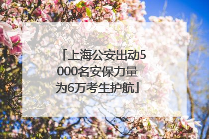 上海公安出动5000名安保力量为6万考生护航