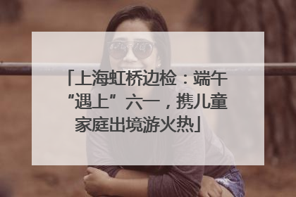 上海虹桥边检：端午“遇上”六一，携儿童家庭出境游火热