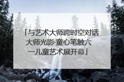 与艺术大师跨时空对话 大师光影·童心笔触六一儿童艺术展开幕