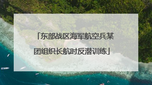 东部战区海军航空兵某团组织长航时反潜训练