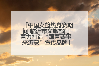 中国女篮热身赛期间 临沂市文旅部门着力打造“跟着赛事来沂蒙”宣传品牌