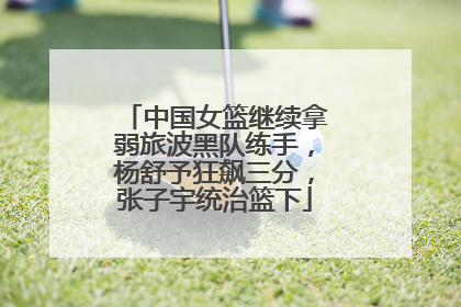 中国女篮继续拿弱旅波黑队练手，杨舒予狂飙三分，张子宇统治篮下