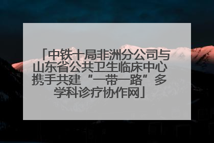 中铁十局非洲分公司与山东省公共卫生临床中心携手共建“一带一路”多学科诊疗协作网
