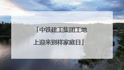 中铁建工集团工地上迎来别样家庭日
