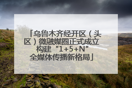 乌鲁木齐经开区（头区）微融媒圈正式成立 构建“1+5+N”全媒体传播新格局