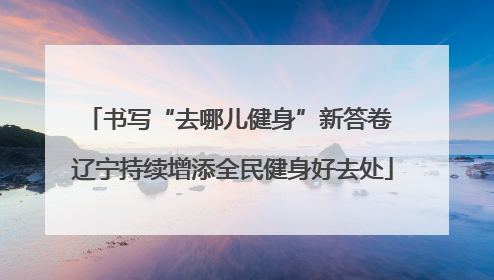 书写“去哪儿健身”新答卷 辽宁持续增添全民健身好去处