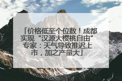 价格低至个位数！成都实现“汉源大樱桃自由” 专家：天气导致推迟上市，加之产量大