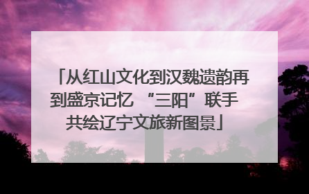 从红山文化到汉魏遗韵再到盛京记忆 “三阳”联手共绘辽宁文旅新图景