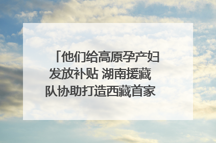 他们给高原孕产妇发放补贴 湖南援藏队协助打造西藏首家高原产儿协同中心