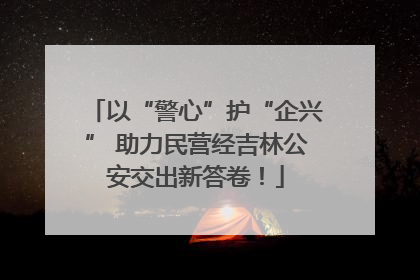 以“警心”护“企兴” 助力民营经吉林公安交出新答卷！