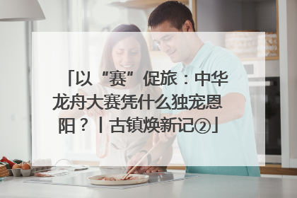 以“赛”促旅：中华龙舟大赛凭什么独宠恩阳？丨古镇焕新记②