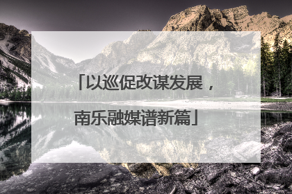以巡促改谋发展，南乐融媒谱新篇