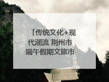 传统文化+现代潮流 荆州市端午假期文旅市场活力奔涌