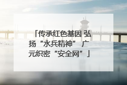 传承红色基因 弘扬“水兵精神” 广元织密“安全网”