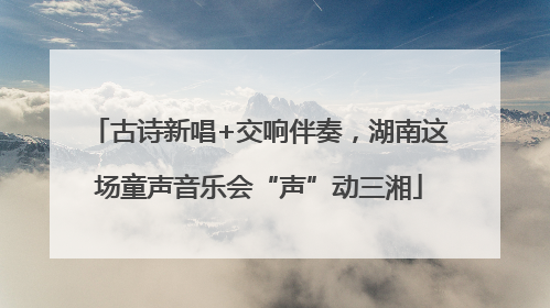 古诗新唱+交响伴奏，湖南这场童声音乐会“声”动三湘