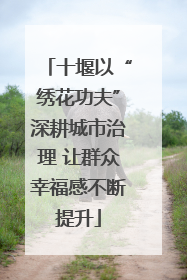 十堰以“绣花功夫”深耕城市治理 让群众幸福感不断提升
