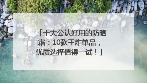 十大公认好用的防晒霜：10款王炸单品，优质选择值得一试！