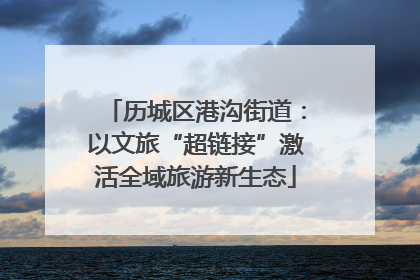 历城区港沟街道：以文旅“超链接”激活全域旅游新生态