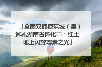 全国双拥模范城（县）巡礼湖南省怀化市：红土地上闪耀尊崇之光