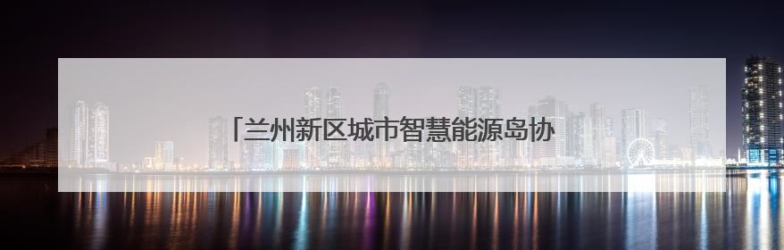 兰州新区城市智慧能源岛协同耦合项目成功并网发电