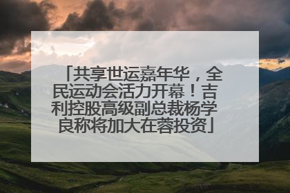 共享世运嘉年华，全民运动会活力开幕！吉利控股高级副总裁杨学良称将加大在蓉投资