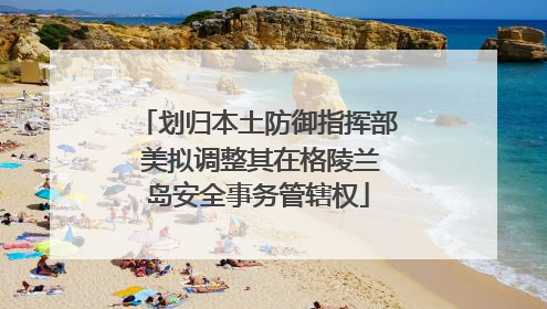 划归本土防御指挥部 美拟调整其在格陵兰岛安全事务管辖权