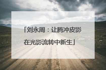 刘永周：让腾冲皮影在光影流转中新生