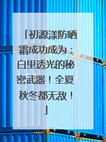 初源漾防晒霜成功成为：白里透光的秘密武器！全夏秋冬都无敌！