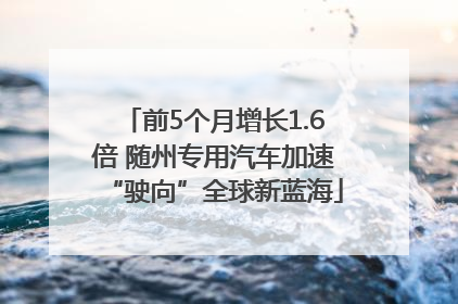 前5个月增长1.6倍 随州专用汽车加速“驶向”全球新蓝海