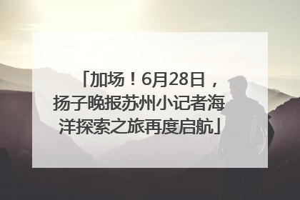 加场！6月28日，扬子晚报苏州小记者海洋探索之旅再度启航