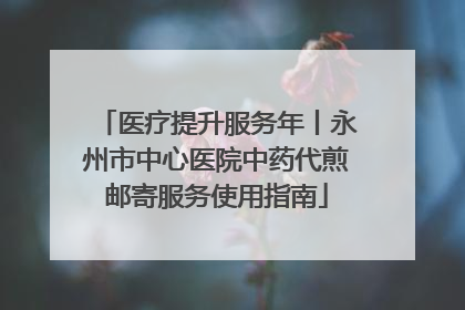 医疗提升服务年丨永州市中心医院中药代煎邮寄服务使用指南