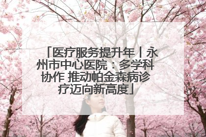 医疗服务提升年丨永州市中心医院：多学科协作 推动帕金森病诊疗迈向新高度