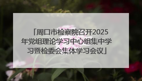 周口市检察院召开2025年党组理论学习中心组集中学习暨检委会集体学习会议