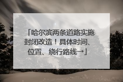 哈尔滨两条道路实施封闭改造！具体时间、位置、绕行路线→