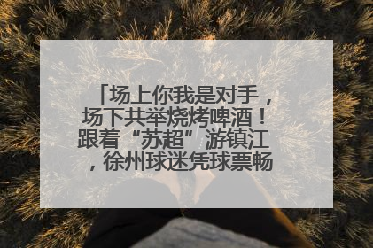 场上你我是对手，场下共举烧烤啤酒！跟着“苏超”游镇江，徐州球迷凭球票畅游名山胜景