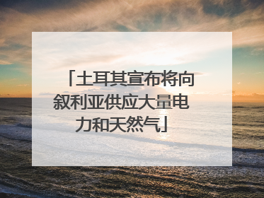 土耳其宣布将向叙利亚供应大量电力和天然气