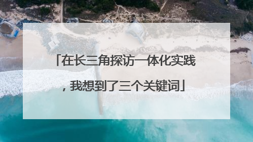 在长三角探访一体化实践，我想到了三个关键词