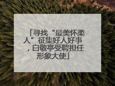 寻找“最美怀柔人”征集好人好事，白敬亭受聘担任形象大使