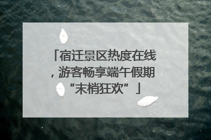 宿迁景区热度在线，游客畅享端午假期“末梢狂欢”