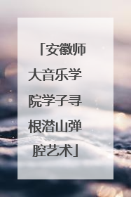 安徽师大音乐学院学子寻根潜山弹腔艺术