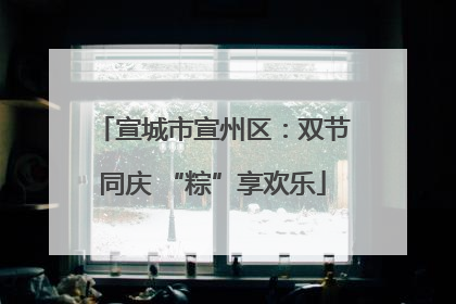 宣城市宣州区：双节同庆 “粽”享欢乐