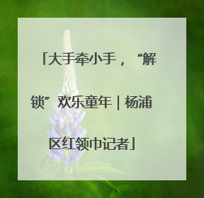 大手牵小手，“解锁”欢乐童年｜杨浦区红领巾记者