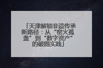 天津解锁非遗传承新路径：从“窑火孤盏”到“数字资产”的破圈实践