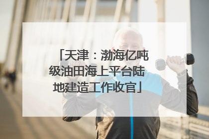 天津：渤海亿吨级油田海上平台陆地建造工作收官