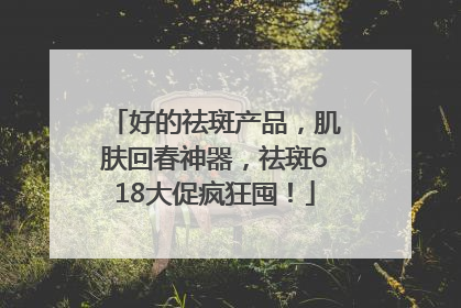 好的祛斑产品，肌肤回春神器，祛斑618大促疯狂囤！