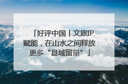 好评中国丨文旅IP赋能，在山水之间释放更多“县域留量”