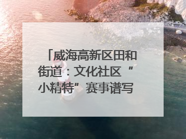 威海高新区田和街道:文化社区“小精特”赛事谱写文化赋能新乐章