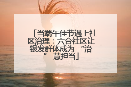 当端午佳节遇上社区治理：六合社区让银发群体成为 “治” 慧担当